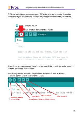 6- Clique no botão carregar para que o IDE envie e faça a gravação do código
fonte (sketch) do programa de exemplo na placa (microcontrolador) do Arduino.
7- Verifique se o pequeno led da própria placa do Arduino está piscando, se sim, o
teste foi executado com sucesso.
Abaixo segue mais detalhes das principais ferramentas do IDE Arduino:
47
 