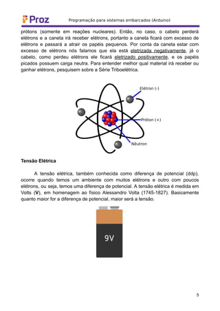 prótons (somente em reações nucleares). Então, no caso, o cabelo perderá
elétrons e a caneta irá receber elétrons, portanto a caneta ficará com excesso de
elétrons e passará a atrair os papéis pequenos. Por conta da caneta estar com
excesso de elétrons nós falamos que ela está eletrizada negativamente, já o
cabelo, como perdeu elétrons ele ficará eletrizado positivamente, e os papéis
picados possuem carga neutra. Para entender melhor qual material irá receber ou
ganhar elétrons, pesquisem sobre a Série Triboelétrica.
Tensão Elétrica
A tensão elétrica, também conhecida como diferença de potencial (ddp),
ocorre quando temos um ambiente com muitos elétrons e outro com poucos
elétrons, ou seja, temos uma diferença de potencial. A tensão elétrica é medida em
Volts (V), em homenagem ao físico Alessandro Volta (1745-1827). Basicamente
quanto maior for a diferença de potencial, maior será a tensão.
5
 