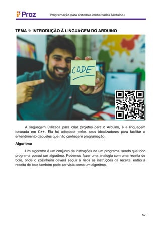 TEMA 1: INTRODUÇÃO À LINGUAGEM DO ARDUINO
A linguagem utilizada para criar projetos para o Arduino, é a linguagem
baseada em C++. Ela foi adaptada pelos seus idealizadores para facilitar o
entendimento daqueles que não conhecem programação.
Algoritmo
Um algoritmo é um conjunto de instruções de um programa, sendo que todo
programa possui um algoritmo. Podemos fazer uma analogia com uma receita de
bolo, onde o cozinheiro deverá seguir à risca as instruções da receita, então a
receita de bolo também pode ser vista como um algoritmo.
52
 