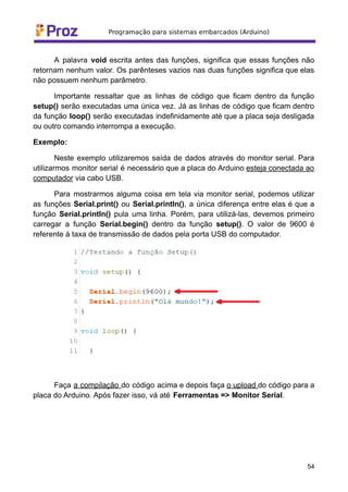 A palavra void escrita antes das funções, significa que essas funções não
retornam nenhum valor. Os parênteses vazios nas duas funções significa que elas
não possuem nenhum parâmetro.
Importante ressaltar que as linhas de código que ficam dentro da função
setup() serão executadas uma única vez. Já as linhas de código que ficam dentro
da função loop() serão executadas indefinidamente até que a placa seja desligada
ou outro comando interrompa a execução.
Exemplo:
Neste exemplo utilizaremos saída de dados através do monitor serial. Para
utilizarmos monitor serial é necessário que a placa do Arduino esteja conectada ao
computador via cabo USB.
Para mostrarmos alguma coisa em tela via monitor serial, podemos utilizar
as funções Serial.print() ou Serial.println(), a única diferença entre elas é que a
função Serial.println() pula uma linha. Porém, para utilizá-las, devemos primeiro
carregar a função Serial.begin() dentro da função setup(). O valor de 9600 é
referente à taxa de transmissão de dados pela porta USB do computador.
Faça a compilação do código acima e depois faça o upload do código para a
placa do Arduino. Após fazer isso, vá até Ferramentas => Monitor Serial.
54
 