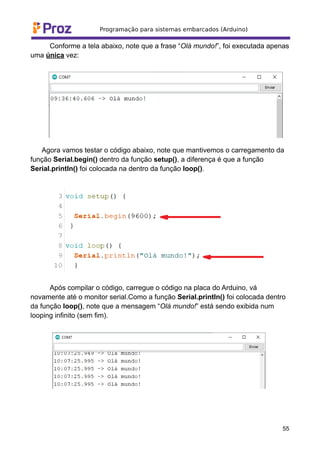 Conforme a tela abaixo, note que a frase “Olá mundo!”, foi executada apenas
uma única vez:
Agora vamos testar o código abaixo, note que mantivemos o carregamento da
função Serial.begin() dentro da função setup(), a diferença é que a função
Serial.println() foi colocada na dentro da função loop().
Após compilar o código, carregue o código na placa do Arduino, vá
novamente até o monitor serial.Como a função Serial.println() foi colocada dentro
da função loop(), note que a mensagem “Olá mundo!” está sendo exibida num
looping infinito (sem fim).
55
 