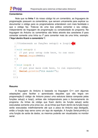 Comentários
Note que na linha 1 do nosso código há um comentário, as linguagens de
programação possuem os comentários, que servem unicamente para explicar ou
documentar o código para os programadores entenderem com mais facilidade o
que o código faz. Trata-se de uma boa prática comentar o seu código,
independente da linguagem de programação ou complexidade do programa. Na
linguagem do Arduino os comentários são feitos através dos caracteres // para
comentar somente uma linha ou /* para comentar mais de uma linha, exemplo:
/*Aqui dentro ficará o comentário */.
Resumo
A linguagem do Arduino é baseada na linguagem C++ com algumas
adaptações para facilitar o aprendizado daqueles que são leigos em
programação.O código da Arduino possui uma estrutura básica composta pelas
funções setup() e loop(), ambas são indispensáveis para o funcionamento do
programa. As linhas de código que ficam dentro da função setup() serão
executadas somente uma única vez. Já as linhas que ficam dentro da função loop()
serão executadas indefinidamente até que a placa do Arduino seja desligada,
então a função loop serve como um laço de repetição. A função Serial.println() é
uma função de saída de dados, os mesmos poderão ser visualizados no monitor
serial.
56
 