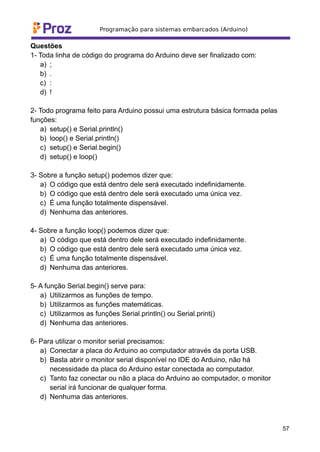 Questões
1- Toda linha de código do programa do Arduino deve ser finalizado com:
a) ;
b) .
c) :
d) !
2- Todo programa feito para Arduino possui uma estrutura básica formada pelas
funções:
a) setup() e Serial.println()
b) loop() e Serial.println()
c) setup() e Serial.begin()
d) setup() e loop()
3- Sobre a função setup() podemos dizer que:
a) O código que está dentro dele será executado indefinidamente.
b) O código que está dentro dele será executado uma única vez.
c) É uma função totalmente dispensável.
d) Nenhuma das anteriores.
4- Sobre a função loop() podemos dizer que:
a) O código que está dentro dele será executado indefinidamente.
b) O código que está dentro dele será executado uma única vez.
c) É uma função totalmente dispensável.
d) Nenhuma das anteriores.
5- A função Serial.begin() serve para:
a) Utilizarmos as funções de tempo.
b) Utilizarmos as funções matemáticas.
c) Utilizarmos as funções Serial.println() ou Serial.print()
d) Nenhuma das anteriores.
6- Para utilizar o monitor serial precisamos:
a) Conectar a placa do Arduino ao computador através da porta USB.
b) Basta abrir o monitor serial disponível no IDE do Arduino, não há
necessidade da placa do Arduino estar conectada ao computador.
c) Tanto faz conectar ou não a placa do Arduino ao computador, o monitor
serial irá funcionar de qualquer forma.
d) Nenhuma das anteriores.
57
 