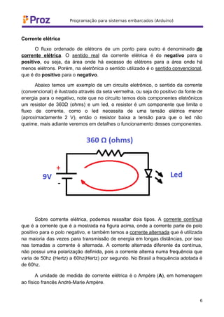 Corrente elétrica
O fluxo ordenado de elétrons de um ponto para outro é denominado de
corrente elétrica. O sentido real da corrente elétrica é do negativo para o
positivo, ou seja, da área onde há excesso de elétrons para a área onde há
menos elétrons. Porém, na eletrônica o sentido utilizado é o sentido convencional,
que é do positivo para o negativo.
Abaixo temos um exemplo de um circuito eletrônico, o sentido da corrente
(convencional) é ilustrado através da seta vermelha, ou seja do positivo da fonte de
energia para o negativo, note que no circuito temos dois componentes eletrônicos
um resistor de 360Ω (ohms) e um led, o resistor é um componente que limita o
fluxo de corrente, como o led necessita de uma tensão elétrica menor
(aproximadamente 2 V), então o resistor baixa a tensão para que o led não
queime, mais adiante veremos em detalhes o funcionamento desses componentes.
Sobre corrente elétrica, podemos ressaltar dois tipos. A corrente contínua
que é a corrente que é a mostrada na figura acima, onde a corrente parte do polo
positivo para o polo negativo, e também temos a corrente alternada que é utilizada
na maioria das vezes para transmissão de energia em longas distâncias, por isso
nas tomadas a corrente é alternada. A corrente alternada diferente da contínua,
não possui uma polarização definida, pois a corrente alterna numa frequência que
varia de 50hz (Hertz) a 60hz(Hertz) por segundo. No Brasil a frequência adotada é
de 60hz.
A unidade de medida de corrente elétrica é o Ampère (A), em homenagem
ao físico francês André-Marie Ampère.
6
 