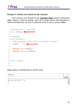 Exemplo 3: Criando uma variável do tipo caractere
Para criarmos uma variável do tipo caractere (char) primeiro escrevemos
char e depois o nome da variável, veja a 2 do código abaixo, nela declaramos a
variável chamada letra. Na linha 7 é atribuída a letra “a” para a variável “letra”.
Segue abaixo o resultado final no monitor serial:
65
 