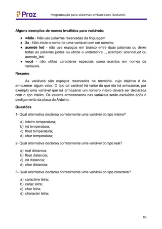 Alguns exemplos de nomes inválidos para variáveis:
● while - Não use palavras reservadas da linguagem
● 2x - Não inicie o nome de uma variável com um número;
● acende led - não use espaços em branco entre duas palavras ou deixe
todas as palavras juntas ou utilize o underscore _, exemplo: acendeLed ou
acende_led;
● você - não utilize caracteres especiais como acentos em nomes de
variáveis.
Resumo
As variáveis são espaços reservados na memória, cujo objetivo é de
armazenar algum valor. O tipo da variável irá variar do que ela irá armazenar, por
exemplo uma variável que irá armazenar um número inteiro deverá ser declarada
com o tipo inteiro. Os valores armazenados nas variáveis serão excluídos após o
desligamento da placa do Arduino.
Questões
1- Qual alternativa declarou corretamente uma variável do tipo inteiro?
a) inteiro temperatura;
b) int temperatura;
c) float temperatura;
d) char temperatura;
2- Qual alternativa declarou corretamente uma variável do tipo real?
a) real distancia;
b) float distancia;
c) int distancia;
d) char distancia;
3- Qual alternativa declarou corretamente uma variável do tipo caractere?
a) caractere letra;
b) carac letra;
c) char letra;
d) character letra;
66
 