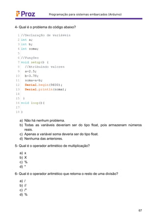 4- Qual é o problema do código abaixo?
a) Não há nenhum problema.
b) Todas as variáveis deveriam ser do tipo float, pois armazenam números
reais.
c) Apenas a variável soma deveria ser do tipo float.
d) Nenhuma das anteriores.
5- Qual é o operador aritmético de multiplicação?
a) x
b) X
c) %
d) *
6- Qual é o operador aritmético que retorna o resto de uma divisão?
a) /
b) //
c) /*
d) %
67
 
