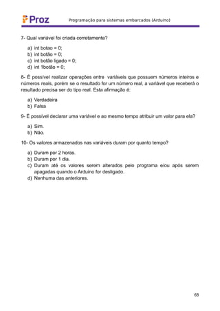 7- Qual variável foi criada corretamente?
a) int botao = 0;
b) int botão = 0;
c) int botão ligado = 0;
d) int 1botão = 0;
8- É possível realizar operações entre variáveis que possuem números inteiros e
números reais, porém se o resultado for um número real, a variável que receberá o
resultado precisa ser do tipo real. Esta afirmação é:
a) Verdadeira
b) Falsa
9- É possível declarar uma variável e ao mesmo tempo atribuir um valor para ela?
a) Sim.
b) Não.
10- Os valores armazenados nas variáveis duram por quanto tempo?
a) Duram por 2 horas.
b) Duram por 1 dia.
c) Duram até os valores serem alterados pelo programa e/ou após serem
apagadas quando o Arduino for desligado.
d) Nenhuma das anteriores.
68
 