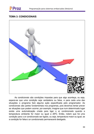 TEMA 3: CONDICIONAIS
As condicionais são condições impostas para que algo aconteça, ou seja,
espera-se que uma condição seja verdadeira ou falsa, e para cada uma das
situações o programa fará alguma ação especificada pelo programador. As
condicionais são partes fundamentais nos programas, pois devemos tentar prever
as situações que podem ocorrer, por exemplo, imagine que num determinado lugar
exista uma automatização criada para ligar o ar condicionado quando a
temperatura ambiente for maior ou igual a 26ºC. Então, notem que há uma
condição para o ar condicionado ser ligado, ou seja, temperatura maior ou igual, se
a condição for falsa o ar condicionado permanecerá desligado.
69
 