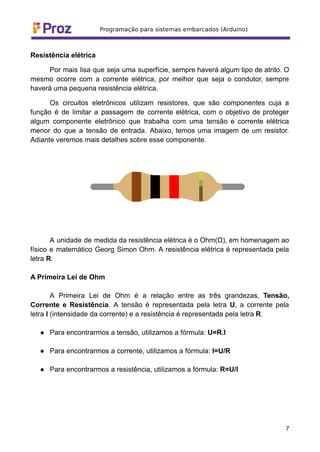 Resistência elétrica
Por mais lisa que seja uma superfície, sempre haverá algum tipo de atrito. O
mesmo ocorre com a corrente elétrica, por melhor que seja o condutor, sempre
haverá uma pequena resistência elétrica.
Os circuitos eletrônicos utilizam resistores, que são componentes cuja a
função é de limitar a passagem de corrente elétrica, com o objetivo de proteger
algum componente eletrônico que trabalha com uma tensão e corrente elétrica
menor do que a tensão de entrada. Abaixo, temos uma imagem de um resistor.
Adiante veremos mais detalhes sobre esse componente.
A unidade de medida da resistência elétrica é o Ohm(Ω), em homenagem ao
físico e matemático Georg Simon Ohm. A resistência elétrica é representada pela
letra R.
A Primeira Lei de Ohm
A Primeira Lei de Ohm é a relação entre as três grandezas, Tensão,
Corrente e Resistência. A tensão é representada pela letra U, a corrente pela
letra I (intensidade da corrente) e a resistência é representada pela letra R.
● Para encontrarmos a tensão, utilizamos a fórmula: U=R.I
● Para encontrarmos a corrente, utilizamos a fórmula: I=U/R
● Para encontrarmos a resistência, utilizamos a fórmula: R=U/I
7
 