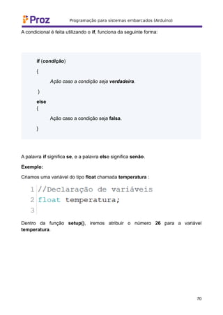 A condicional é feita utilizando o if, funciona da seguinte forma:
if (condição)
{
Ação caso a condição seja verdadeira.
}
else
{
Ação caso a condição seja falsa.
}
A palavra if significa se, e a palavra else significa senão.
Exemplo:
Criamos uma variável do tipo float chamada temperatura :
Dentro da função setup(), iremos atribuir o número 26 para a variável
temperatura.
70
 