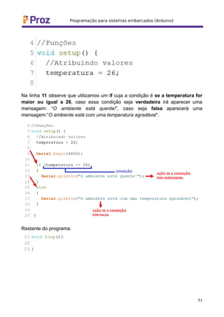 Na linha 11 observe que utilizamos um if cuja a condição é se a temperatura for
maior ou igual a 26, caso essa condição seja verdadeira irá aparecer uma
mensagem: “O ambiente está quente!”, caso seja falsa aparecerá uma
mensagem:”O ambiente está com uma temperatura agradável”.
Restante do programa:
71
 