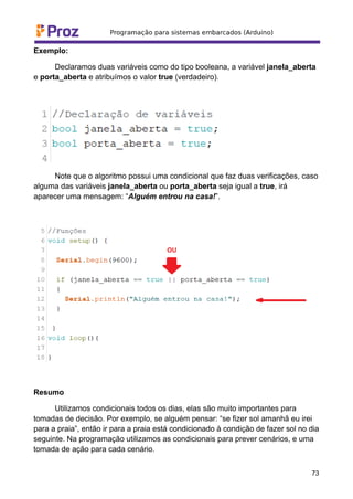 Exemplo:
Declaramos duas variáveis como do tipo booleana, a variável janela_aberta
e porta_aberta e atribuímos o valor true (verdadeiro).
Note que o algoritmo possui uma condicional que faz duas verificações, caso
alguma das variáveis janela_aberta ou porta_aberta seja igual a true, irá
aparecer uma mensagem: “Alguém entrou na casa!”.
Resumo
Utilizamos condicionais todos os dias, elas são muito importantes para
tomadas de decisão. Por exemplo, se alguém pensar: “se fizer sol amanhã eu irei
para a praia”, então ir para a praia está condicionado à condição de fazer sol no dia
seguinte. Na programação utilizamos as condicionais para prever cenários, e uma
tomada de ação para cada cenário.
73
 