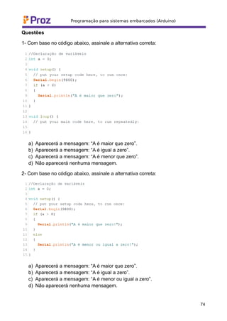 Questões
1- Com base no código abaixo, assinale a alternativa correta:
a) Aparecerá a mensagem: “A é maior que zero”.
b) Aparecerá a mensagem: “A é igual a zero”.
c) Aparecerá a mensagem: “A é menor que zero”.
d) Não aparecerá nenhuma mensagem.
2- Com base no código abaixo, assinale a alternativa correta:
a) Aparecerá a mensagem: “A é maior que zero”.
b) Aparecerá a mensagem: “A é igual a zero”.
c) Aparecerá a mensagem: “A é menor ou igual a zero”.
d) Não aparecerá nenhuma mensagem.
74
 