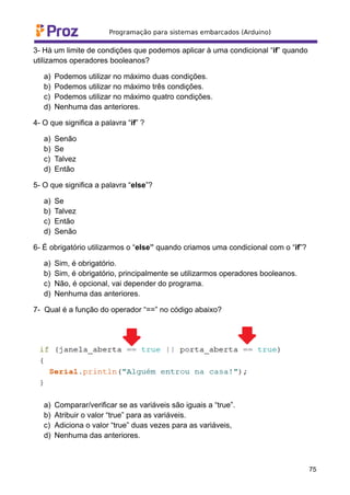 3- Há um limite de condições que podemos aplicar à uma condicional “if” quando
utilizamos operadores booleanos?
a) Podemos utilizar no máximo duas condições.
b) Podemos utilizar no máximo três condições.
c) Podemos utilizar no máximo quatro condições.
d) Nenhuma das anteriores.
4- O que significa a palavra “if” ?
a) Senão
b) Se
c) Talvez
d) Então
5- O que significa a palavra “else”?
a) Se
b) Talvez
c) Então
d) Senão
6- É obrigatório utilizarmos o “else” quando criamos uma condicional com o “if”?
a) Sim, é obrigatório.
b) Sim, é obrigatório, principalmente se utilizarmos operadores booleanos.
c) Não, é opcional, vai depender do programa.
d) Nenhuma das anteriores.
7- Qual é a função do operador “==” no código abaixo?
a) Comparar/verificar se as variáveis são iguais a “true”.
b) Atribuir o valor “true” para as variáveis.
c) Adiciona o valor “true” duas vezes para as variáveis,
d) Nenhuma das anteriores.
75
 