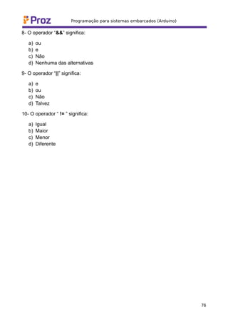 8- O operador “&&” significa:
a) ou
b) e
c) Não
d) Nenhuma das alternativas
9- O operador “||” significa:
a) e
b) ou
c) Não
d) Talvez
10- O operador “ != ” significa:
a) Igual
b) Maior
c) Menor
d) Diferente
76
 