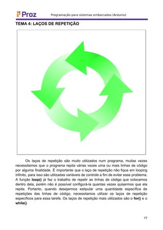 TEMA 4: LAÇOS DE REPETIÇÃO
Os laços de repetição são muito utilizados num programa, muitas vezes
necessitamos que o programa repita várias vezes uma ou mais linhas de código
por alguma finalidade. É importante que o laço de repetição não fique em looping
infinito, para isso são utilizadas variáveis de controle a fim de evitar esse problema.
A função loop() já faz o trabalho de repetir as linhas de código que colocamos
dentro dela, porém não é possível configurá-la quantas vezes quisermos que ela
repita. Portanto, quando desejarmos estipular uma quantidade específica de
repetições das linhas de código, necessitamos utilizar os laços de repetição
específicos para essa tarefa. Os laços de repetição mais utilizados são o for() e o
while().
77
 