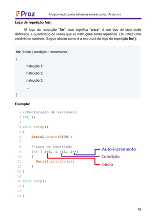 Laço de repetição for()
O laço de repetição “for”, que significa “para”, é um tipo de laço onde
definimos a quantidade de vezes que as instruções serão repetidas. Ele utiliza uma
variável de controle. Segue abaixo como é a estrutura do laço de repetição for():
for (início ; condição ; incremento)
{
Instrução 1;
Instrução 2;
Instrução 3;
…
}
Exemplo:
78
 