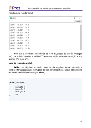 Resultado no monitor serial:
Note que o resultado são números de 1 até 10, graças ao laço de repetição
for() que auto-incrementa a variável “i” a cada repetição, o laço de repetição acaba
quando “i” é igual a 11.
Laço de repetição while()
While que significa enquanto, funciona da seguinte forma, enquanto a
condição for verdadeira as instruções do laço serão repetidas. Segue abaixo como
é a estrutura do laço de repetição while():
while (condição)
{
Instrução 1;
Instrução 2;
Instrução 3;
. . .
}
79
 