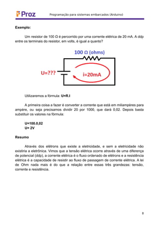 Exemplo:
Um resistor de 100 Ω é percorrido por uma corrente elétrica de 20 mA. A ddp
entre os terminais do resistor, em volts, é igual a quanto?
Utilizaremos a fórmula: U=R.I
A primeira coisa a fazer é converter a corrente que está em miliampères para
ampère, ou seja precisamos dividir 20 por 1000, que dará 0,02. Depois basta
substituir os valores na fórmula:
U=100.0,02
U= 2V
Resumo
Através dos elétrons que existe a eletricidade, e sem a eletricidade não
existiria a eletrônica. Vimos que a tensão elétrica ocorre através de uma diferença
de potencial (ddp), a corrente elétrica é o fluxo ordenado de elétrons e a resistência
elétrica é a capacidade de resistir ao fluxo de passagem de corrente elétrica. A lei
de Ohm nada mais é do que a relação entre essas três grandezas: tensão,
corrente e resistência.
8
 