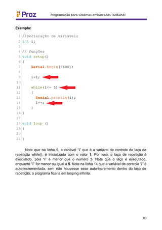 Exemplo:
Note que na linha 9, a variável “i” que é a variável de controle do laço de
repetição while(), é inicializada com o valor 1. Por isso, o laço de repetição é
executado, pois “i” é menor que o número 5. Note que o laço é executado,
enquanto “i” for menor ou igual a 5. Note na linha 14 que a variável de controle “i” é
auto-incrementada, sem não houvesse esse auto-incremento dentro do laço de
repetição, o programa ficaria em looping infinito.
80
 