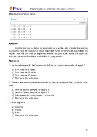 Resultado no monitor serial:
Resumo
Verificamos que os laços de repetição for e while, são importantes quando
desejamos que as instruções sejam repetidas numa determinada quantidade de
vezes. Não há um laço de repetição melhor do que outro, cada um pode ser
utilizado para uma finalidade e afinidade do programador.
Questões
1- No laço de repetição “for” é possível definirmos quantas vezes ele irá repetir?
a) Sim, mas até 5 vezes.
b) Sim, mas até 10 vezes.
c) Sim, mas até 15 vezes.
d) Nenhuma das anteriores.
2- Sobre o início da variável de controle no laço de repetição “for”, podemos dizer
que:
a) O início deverá sempre ser igual a 1.
b) O início deverá sempre ser igual a 2.
c) Não é possível começar com o número 0.
d) Nenhuma das anteriores.
3- “For” significa:
a) Próximo
b) Passo
c) Para
d) Nenhuma das anteriores.
81
 