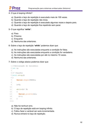 4- O que é looping infinito?
a) Quando o laço de repetição é executado mais de 100 vezes.
b) Quando o laço de repetição não inicia.
c) Quando o laço de repetição é executado algumas vezes e depois para.
d) Quando o laço de repetição fica repetindo sem parar.
5- O que significa “while”:
a) Para
b) Próximo
c) Enquanto
d) Nenhuma das anteriores.
6- Sobre o laço de repetição “while” podemos dizer que:
a) As instruções são executadas enquanto a condição for falsa.
b) As instruções são executadas enquanto a condição for verdadeira.
c) As instruções são executadas por até no máximo 10 vezes.
d) Nenhuma das anteriores.
7- Sobre o código abaixo podemos dizer que:
a) Não há nenhum erro.
b) O laço de repetição está em looping infinito.
c) Faltou fazer a variável ser auto-incrementada.
d) Nunca entrará no laço de repetição.
82
 