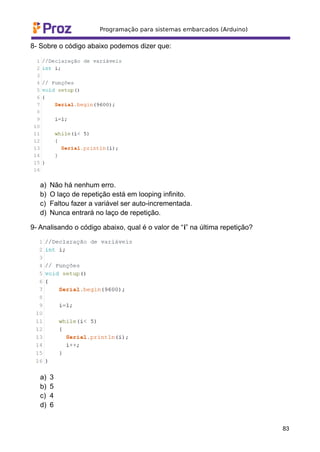 8- Sobre o código abaixo podemos dizer que:
a) Não há nenhum erro.
b) O laço de repetição está em looping infinito.
c) Faltou fazer a variável ser auto-incrementada.
d) Nunca entrará no laço de repetição.
9- Analisando o código abaixo, qual é o valor de “i” na última repetição?
a) 3
b) 5
c) 4
d) 6
83
 