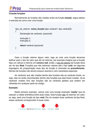 Criando funções
Normalmente as funções são criadas antes da função setup(), segue abaixo
o exemplo de como criar uma função.
tipo_do_retorno nome_função (tipo variável1, tipo variável2)
{
Declaração de variáveis; (opcional)
Instrução 1;
Instrução 2;
. . .
return variável (opcional)
}
Caso a função retorne algum valor, logo ao criar uma função devemos
tipificar qual o tipo de valor que ela irá retornar, por exemplo imagine que a função
faça um cálculo e retorne um número real, então, o tipo do retorno da função deve
ser do tipo float. Funções que não retornam valores são o tipo void, em algumas
linguagens de programação esse tipo de função é chamada de procedimento.
Nomes de funções não devem possuir acentos e nem caracteres especiais.
As variáveis que são criadas dentro das funções são as variáveis locais, ou
seja, elas só serão reconhecidas dentro das funções que elas foram criadas. Jà as
variáveis criadas fora das funções são as variáveis globais que podem ser
utilizadas em qualquer parte do código.
Exemplo:
Neste primeiro exemplo, vamos criar uma função chamada “media” que irá
calcular a média aritmética entre duas notas. Esta função não irá retornar um valor,
ou seja, será uma função do tipo void. Ela irá receber duas variáveis do tipo float,
essas variáveis correspondem à duas notas.
86
 
