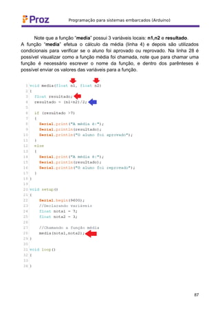 Note que a função “media” possui 3 variáveis locais: n1,n2 e resultado.
A função “media” efetua o cálculo da média (linha 4) e depois são utilizados
condicionais para verificar se o aluno foi aprovado ou reprovado. Na linha 28 é
possível visualizar como a função média foi chamada, note que para chamar uma
função é necessário escrever o nome da função, e dentro dos parênteses é
possível enviar os valores das variáveis para a função.
87
 