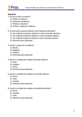 Questões
1- Do que é feito um átomo?
a) Prótons e elétrons.
b) Somente de elétrons.
c) Prótons e nêutrons.
d) Prótons, nêutrons e elétrons.
2- O que ocorre quando atritamos dois materiais diferentes?
a) Um material irá ganhar nêutrons e outro irá perder nêutrons.
b) Um material irá ganhar elétrons e outro irá perder elétrons.
c) Um material irá ganhar prótons e outro irá perder prótons.
d) Nenhuma das anteriores.
3- Qual é a carga de um elétron?
a) Neutra.
b) Negativa.
c) Positiva.
d) Nenhuma das anteriores.
4- Qual é a unidade de medida de tensão elétrica?
a) Volts.
b) Ampère.
c) Ohms.
d) Nenhuma das anteriores.
5- Qual é a unidade de medida de corrente elétrica?
a) Ohms.
b) Volts.
c) Ampère.
d) Nenhuma das anteriores.
6- Qual é a unidade de medida de resistência elétrica?
a) Ohms.
b) Ampère.
c) Volts.
d) Nenhuma das anteriores.
9
 
