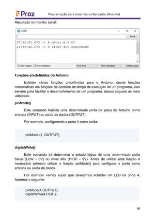 Resultado no monitor serial:
Funções predefinidas do Arduino
Existem várias funções predefinidas para o Arduino, desde funções
matemáticas até funções de controle de tempo de execução de um programa, elas
servem para facilitar o desenvolvimento de um programa, abaixo seguem as mais
utilizadas:
pinMode()
Este comando habilita uma determinada porta da placa do Arduino como
entrada (INPUT) ou saída de dados (OUTPUT)
Por exemplo, configurando a porta 4 como saída:
pinMode (4, OUTPUT);
digitalWrite()
Este comando irá determinar o estado lógico de uma determinada porta
baixo (LOW - 0V) ou nível alto (HIGH - 5V). Antes de utilizar esta função é
necessário primeiro utilizar a função pinMode() para configurar a porta como
entrada ou saída de dados.
Por exemplo vamos supor que desejamos acender um LED na porta 4,
fazemos o seguinte:
pinMode(4,OUTPUT);
digitalWrite(4,HIGH);
90
 
