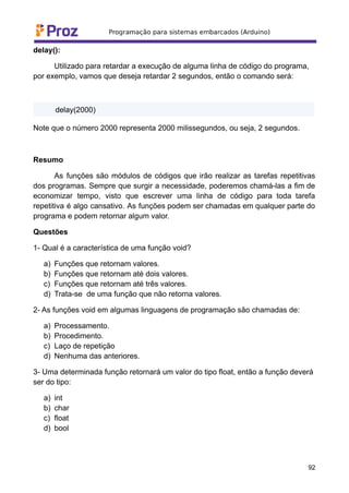 delay():
Utilizado para retardar a execução de alguma linha de código do programa,
por exemplo, vamos que deseja retardar 2 segundos, então o comando será:
delay(2000)
Note que o número 2000 representa 2000 milissegundos, ou seja, 2 segundos.
Resumo
As funções são módulos de códigos que irão realizar as tarefas repetitivas
dos programas. Sempre que surgir a necessidade, poderemos chamá-las a fim de
economizar tempo, visto que escrever uma linha de código para toda tarefa
repetitiva é algo cansativo. As funções podem ser chamadas em qualquer parte do
programa e podem retornar algum valor.
Questões
1- Qual é a característica de uma função void?
a) Funções que retornam valores.
b) Funções que retornam até dois valores.
c) Funções que retornam até três valores.
d) Trata-se de uma função que não retorna valores.
2- As funções void em algumas linguagens de programação são chamadas de:
a) Processamento.
b) Procedimento.
c) Laço de repetição
d) Nenhuma das anteriores.
3- Uma determinada função retornará um valor do tipo float, então a função deverá
ser do tipo:
a) int
b) char
c) float
d) bool
92
 