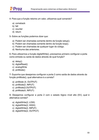 4- Para que a função retorne um valor, utilizamos qual comando?
a) comeback
b) fall
c) counter
d) return
5- Sobre as funções podemos dizer que:
a) Podem ser chamadas somente dentro da função setup().
b) Podem ser chamadas somente dentro da função loop().
c) Podem ser chamadas de qualquer lugar do código.
d) Nenhuma das anteriores.
6- Para utilizarmos a função digitalWrite(), precisamos primeiro configurar a porta
como entrada ou saída de dados através de qual função?
a) delay()
b) digitalRead()
c) analogWrite
d) pinMode()
7- Suponha que desejamos configurar a porta 2 como saída de dados através da
função pinMode(), qual alternativa é a correta?
a) pinMode (4, OUTPUT)
b) pinMode(2, INPUT)
c) pinMode(2,OUTPUT)
d) pinMode(4, INPUT)
8- Desejamos configurar a porta 2 com o estado lógico nível alto (5V), qual é
alternativa correta?
a) digitalWrite(2, LOW)
b) digitalWrite(2, HIGH)
c) digitalWrite(2, INPUT)
d) digitalWrite(2, OUTPUT)
93
 
