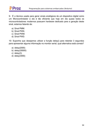 9- É a técnica usada para gerar sinais analógicos de um dispositivo digital como
um Microcontrolador e ela é tão eficiente que hoje em dia quase todos os
microcontroladores modernos possuem hardware dedicado para a geração deste
sinal, estamos falando de:
a) Sinal PMM.
b) Sinal PWN.
c) Sinal PWM.
d) Sinal PWD.
10- Suponha que desejamos utilizar a função delay() para retardar 3 segundos
para apresentar alguma informação no monitor serial, qual alternativa está correta?
a) delay(2000)
b) delay(30000)
c) delay(3)
d) delay(3000)
94
 