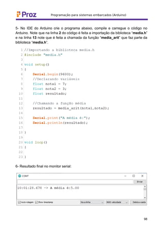 5- No IDE do Arduino crie o programa abaixo, compile e carregue o código no
Arduino. Note que na linha 2 do código é feita a importação da biblioteca “media.h”
e na linha 13 note que é feita a chamada da função “media_arit” que faz parte da
biblioteca “media.h”.
6- Resultado final no monitor serial:
98
 