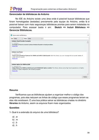 Gerenciador de bibliotecas do Arduino
No IDE do Arduino existe uma área onde é possível buscar bibliotecas que
foram homologadas (testadas) previamente pela equipe do Arduino, então lá é
possível baixar com mais seguranças bibliotecas prontas para serem instaladas no
computador. Para acessar basta ir em: Sketch => Incluir Biblioteca =>
Gerenciar Bibliotecas.
Resumo
Verificamos que as bibliotecas ajudam a organizar melhor o código dos
programas, pois elas reduzem as linhas de código que esses programas teriam se
elas não existissem. É uma boa prática salvar as bibliotecas criadas no diretório
libraries do Arduino, assim os arquivos ficam mais organizados.
Questões
1- Qual é a extensão do arquivo de uma biblioteca?
a) .w
b) .m
c) .b
d) .h
99
 