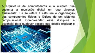 A arquitetura de computadores é o alicerce que
sustenta a revolução digital em que vivemos
atualmente. Ela se refere à estrutura e organização
dos componentes físicos e lógicos de um sistema
computacional. Compreender essa disciplina é
essencial para qualquer pessoa que deseje explorar o
mundo da tecnologia e da informática.
 