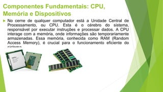 Componentes Fundamentais: CPU,
Memória e Dispositivos
 No cerne de qualquer computador está a Unidade Central de
Processamento, ou CPU. Esta é o cérebro do sistema,
responsável por executar instruções e processar dados. A CPU
interage com a memória, onde informações são temporariamente
armazenadas. Essa memória, conhecida como RAM (Random
Access Memory), é crucial para o funcionamento eficiente do
sistema.
 