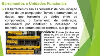 Barramentos e Unidades Funcionais
 Os barramentos são as "estradas" de comunicação
dentro de um computador. Temos o barramento de
dados, que transmite os dados entre os
componentes, o barramento de endereços,
responsável por identificar a localização na
memória, e o barramento de controle, que gerencia
as operações entre os dispositivos.
Fendas PCI Express (de cima para
baixo: x4, x16, x1 e x16) em um
barramento da placa mãe. Em
arquitetura de computadores,
barramento é um conjunto de
linhas de comunicação que
permitem a interligação entre
dispositivos, como a CPU, a
memória e outros periféricos.
 