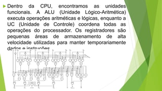  Dentro da CPU, encontramos as unidades
funcionais. A ALU (Unidade Lógico-Aritmética)
executa operações aritméticas e lógicas, enquanto a
UC (Unidade de Controle) coordena todas as
operações do processador. Os registradores são
pequenas áreas de armazenamento de alta
velocidade utilizadas para manter temporariamente
dados e instruções.
 