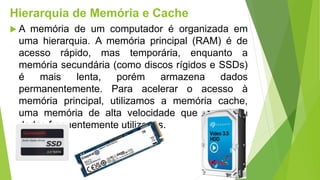 Hierarquia de Memória e Cache
 A memória de um computador é organizada em
uma hierarquia. A memória principal (RAM) é de
acesso rápido, mas temporária, enquanto a
memória secundária (como discos rígidos e SSDs)
é mais lenta, porém armazena dados
permanentemente. Para acelerar o acesso à
memória principal, utilizamos a memória cache,
uma memória de alta velocidade que armazena
dados frequentemente utilizados.
 