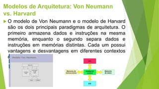 Modelos de Arquitetura: Von Neumann
vs. Harvard
 O modelo de Von Neumann e o modelo de Harvard
são os dois principais paradigmas de arquitetura. O
primeiro armazena dados e instruções na mesma
memória, enquanto o segundo separa dados e
instruções em memórias distintas. Cada um possui
vantagens e desvantagens em diferentes contextos
de aplicação.
 
