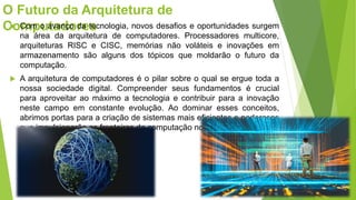 O Futuro da Arquitetura de
Computadores
 Com o avanço da tecnologia, novos desafios e oportunidades surgem
na área da arquitetura de computadores. Processadores multicore,
arquiteturas RISC e CISC, memórias não voláteis e inovações em
armazenamento são alguns dos tópicos que moldarão o futuro da
computação.
 A arquitetura de computadores é o pilar sobre o qual se ergue toda a
nossa sociedade digital. Compreender seus fundamentos é crucial
para aproveitar ao máximo a tecnologia e contribuir para a inovação
neste campo em constante evolução. Ao dominar esses conceitos,
abrimos portas para a criação de sistemas mais eficientes e poderosos
que impulsionarão as fronteiras da computação no futuro.
 