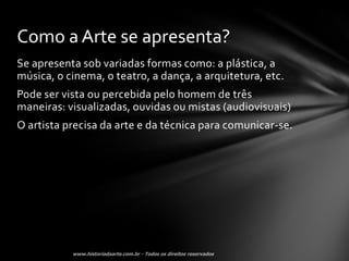 Como a Arte se apresenta?
Se apresenta sob variadas formas como: a plástica, a
música, o cinema, o teatro, a dança, a arquitetura, etc.
Pode ser vista ou percebida pelo homem de três
maneiras: visualizadas, ouvidas ou mistas (audiovisuais)
O artista precisa da arte e da técnica para comunicar-se.
 