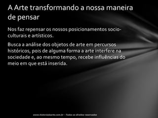 A Arte transformando a nossa maneira
de pensar
Nos faz repensar os nossos posicionamentos socio-
culturais e artísticos.
Busca a análise dos objetos de arte em percursos
históricos, pois de alguma forma a arte interfere na
sociedade e, ao mesmo tempo, recebe influências do
meio em que está inserida.
 