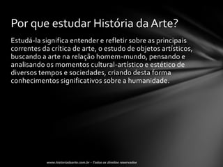 Por que estudar História da Arte?
Estudá-la significa entender e refletir sobre as principais
correntes da crítica de arte, o estudo de objetos artísticos,
buscando a arte na relação homem-mundo, pensando e
analisando os momentos cultural-artístico e estético de
diversos tempos e sociedades, criando desta forma
conhecimentos significativos sobre a humanidade.
 