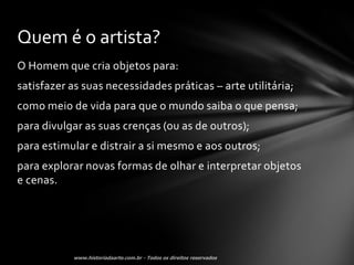 Quem é o artista?
O Homem que cria objetos para:
satisfazer as suas necessidades práticas – arte utilitária;
como meio de vida para que o mundo saiba o que pensa;
para divulgar as suas crenças (ou as de outros);
para estimular e distrair a si mesmo e aos outros;
para explorar novas formas de olhar e interpretar objetos
e cenas.
 