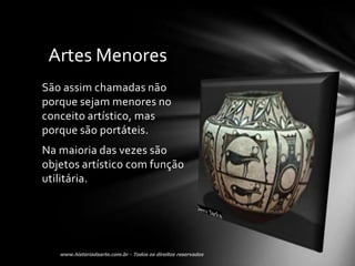 Artes Menores
São assim chamadas não
porque sejam menores no
conceito artístico, mas
porque são portáteis.
Na maioria das vezes são
objetos artístico com função
utilitária.
 