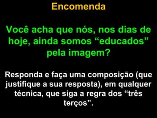 Encomenda

Você acha que nós, nos dias de
hoje, ainda somos “educados”
         pela imagem?

Responda e faça uma composição (que
justifique a sua resposta), em qualquer
  técnica, que siga a regra dos “três
                terços”.
 